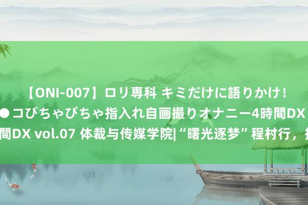 【ONI-007】ロリ専科 キミだけに語りかけ！ロリっ娘20人！オマ●コぴちゃぴちゃ指入れ自画撮りオナニー4時間DX vol.07 体裁与传媒学院|“曙光逐梦”程村行，揭秘生蚝红树林