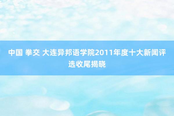 中国 拳交 大连异邦语学院2011年度十大新闻评选收尾揭晓