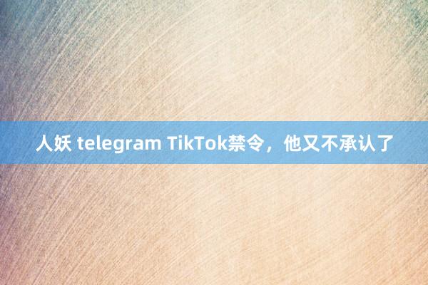 人妖 telegram TikTok禁令，他又不承认了