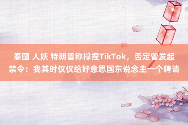 泰國 人妖 特朗普称撑捏TikTok，否定曾发起禁令：我其时仅仅给好意思国东说念主一个聘请