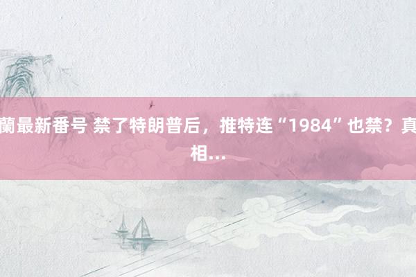 蘭最新番号 禁了特朗普后，推特连“1984”也禁？真相...