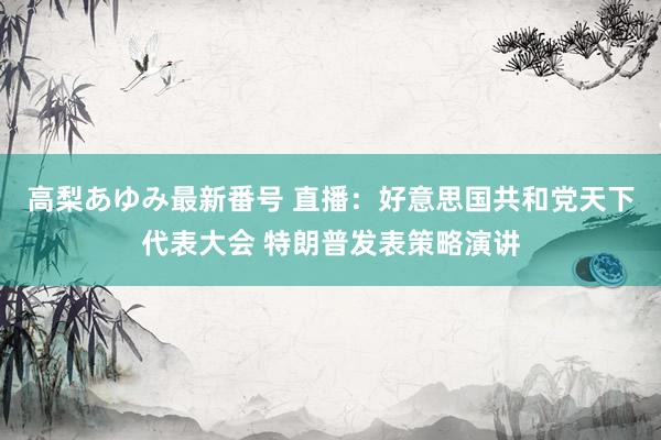 高梨あゆみ最新番号 直播：好意思国共和党天下代表大会 特朗普发表策略演讲