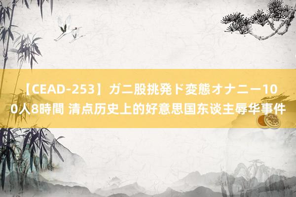 【CEAD-253】ガニ股挑発ド変態オナニー100人8時間 清点历史上的好意思国东谈主辱华事件