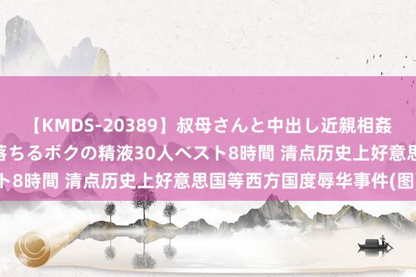 【KMDS-20389】叔母さんと中出し近親相姦 叔母さんの身体を伝い落ちるボクの精液30人ベスト8時間 清点历史上好意思国等西方国度辱华事件(图)