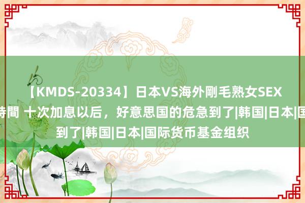 【KMDS-20334】日本VS海外剛毛熟女SEX対決！！40人8時間 十次加息以后，好意思国的危急到了|韩国|日本|国际货币基金组织