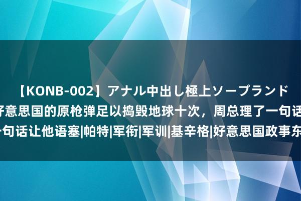 【KONB-002】アナル中出し極上ソープランドBEST4時間 尼克松：好意思国的原枪弹足以捣毁地球十次，周总理了一句话让他语塞|帕特|军衔|军训|基辛格|好意思国政事东谈主物|理查德·尼克松