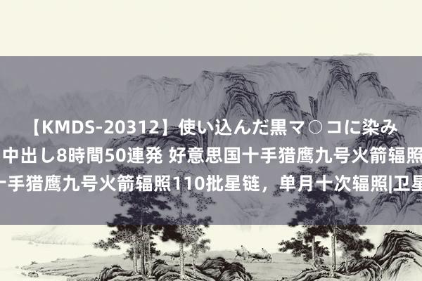 【KMDS-20312】使い込んだ黒マ○コに染み渡る息子の精液ドロドロ中出し8時間50連発 好意思国十手猎鹰九号火箭辐照110批星链，单月十次辐照|卫星|天外