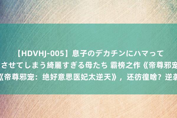 【HDVHJ-005】息子のデカチンにハマってしまい毎日のように挿入させてしまう綺麗すぎる母たち 霸榜之作《帝尊邪宠：绝好意思医妃太逆天》，还彷徨啥？逆袭的日子要来啦！