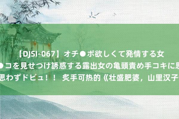 【DJSI-067】オチ●ポ欲しくて発情する女たち ところ構わずオマ●コを見せつけ誘惑する露出女の亀頭責め手コキに思わずドピュ！！ 炙手可热的《壮盛肥婆，山里汉子热炕头》，激发集体共识！