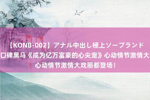 【KONB-002】アナル中出し極上ソープランドBEST4時間 口碑黑马《成为亿万富豪的心尖宠》心动情节激情大戏丽都登场！