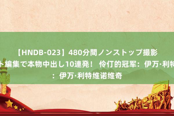 【HNDB-023】480分間ノンストップ撮影 ノーカット編集で本物中出し10連発！ 伶仃的冠军：伊万·利特维诺维奇