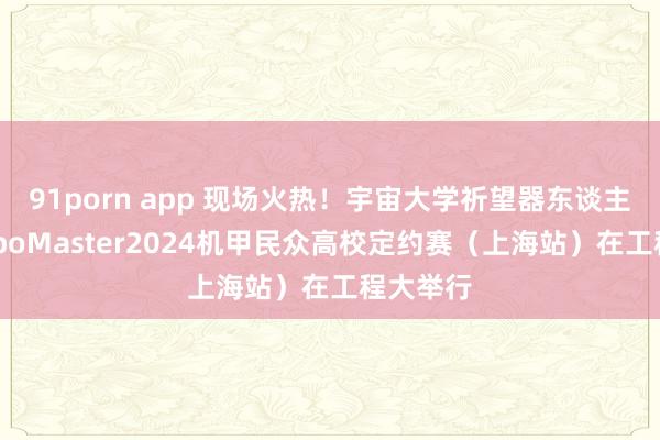 91porn app 现场火热！宇宙大学祈望器东谈主大赛RoboMaster2024机甲民众高校定约赛（上海站）在工程大举行