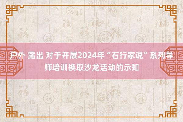 户外 露出 对于开展2024年“石行家说”系列导师培训换取沙龙活动的示知