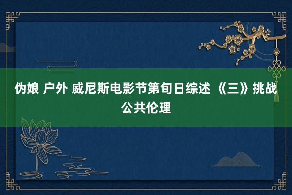 伪娘 户外 威尼斯电影节第旬日综述 《三》挑战公共伦理