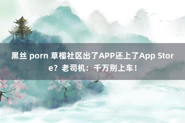 黑丝 porn 草榴社区出了APP还上了App Store？老司机：千万别上车！