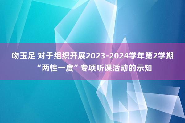 吻玉足 对于组织开展2023-2024学年第2学期 “两性一度”专项听课活动的示知