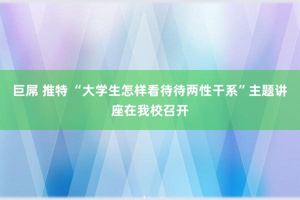 巨屌 推特 “大学生怎样看待待两性干系”主题讲座在我校召开