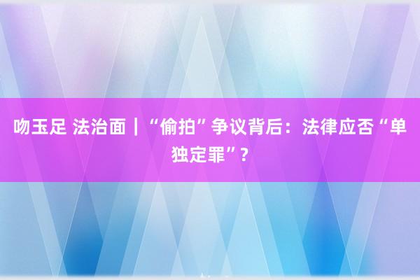 吻玉足 法治面｜“偷拍”争议背后：法律应否“单独定罪”?