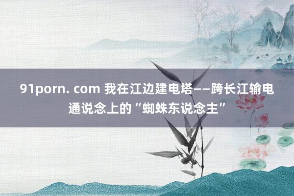 91porn. com 我在江边建电塔——跨长江输电通说念上的“蜘蛛东说念主”