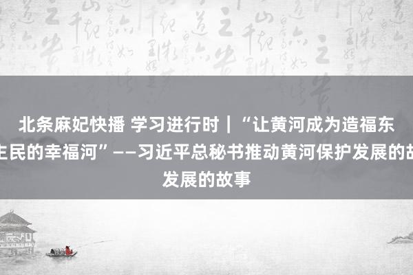 北条麻妃快播 学习进行时｜“让黄河成为造福东谈主民的幸福河”——习近平总秘书推动黄河保护发展的故事