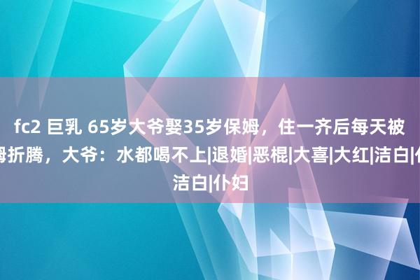 fc2 巨乳 65岁大爷娶35岁保姆，住一齐后每天被保姆折腾，大爷：水都喝不上|退婚|恶棍|大喜|大红|洁白|仆妇