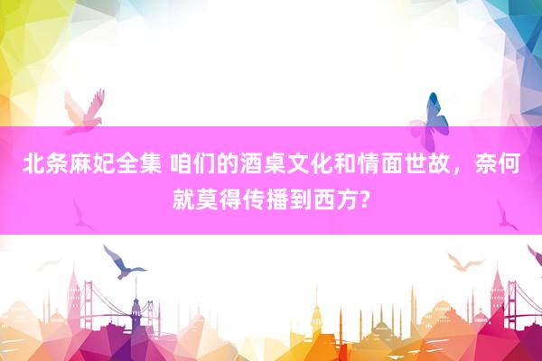 北条麻妃全集 咱们的酒桌文化和情面世故，奈何就莫得传播到西方?