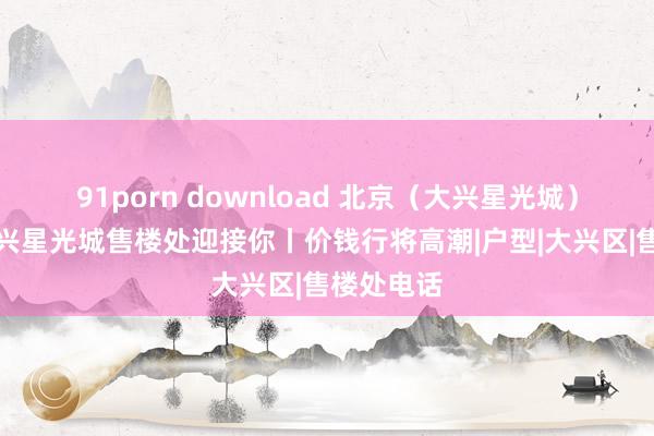 91porn download 北京（大兴星光城）官网丨大兴星光城售楼处迎接你丨价钱行将高潮|户型|大兴区|售楼处电话