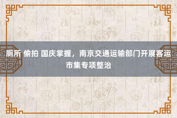 厕所 偷拍 国庆掌握，南京交通运输部门开展客运市集专项整治