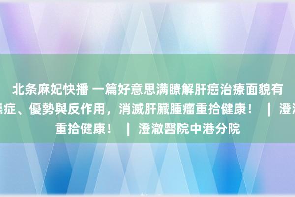 北条麻妃快播 一篇好意思满瞭解肝癌治療面貌有哪些？詳解適應症、優勢與反作用，消滅肝臟腫瘤重拾健康！ ∣ 澄澈醫院中港分院