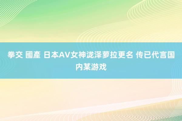 拳交 國產 日本AV女神泷泽萝拉更名 传已代言国内某游戏