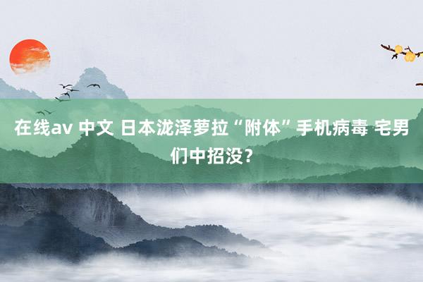 在线av 中文 日本泷泽萝拉“附体”手机病毒 宅男们中招没？