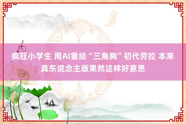 疯狂小学生 用AI重绘“三角胸”初代劳拉 本来真东说念主版果然这样好意思