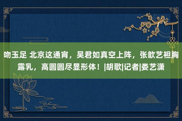 吻玉足 北京这通宵，吴君如真空上阵，张歆艺袒胸露乳，高圆圆尽显形体！|胡歌|记者|娄艺潇