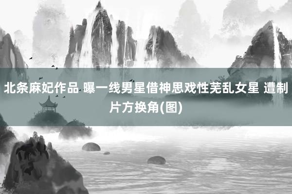 北条麻妃作品 曝一线男星借神思戏性芜乱女星 遭制片方换角(图)