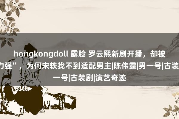 hongkongdoll 露脸 罗云熙新剧开播，却被吐槽“性缩力强”，为何宋轶找不到适配男主|陈伟霆|男一号|古装剧|演艺奇迹