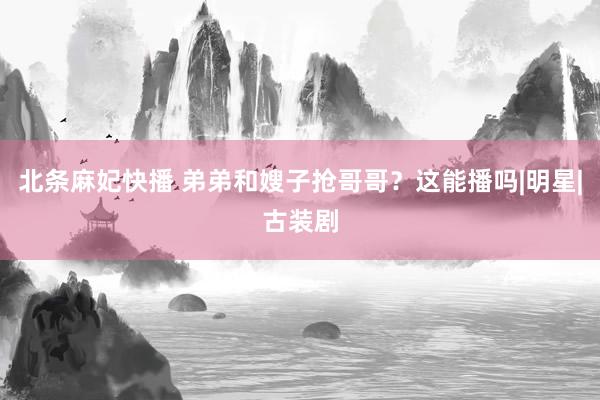 北条麻妃快播 弟弟和嫂子抢哥哥？这能播吗|明星|古装剧