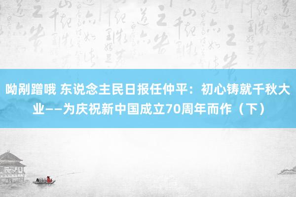 呦剐蹭哦 东说念主民日报任仲平：初心铸就千秋大业——为庆祝新中国成立70周年而作（下）