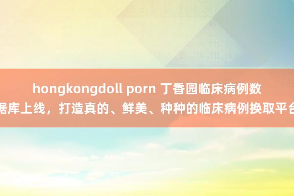 hongkongdoll porn 丁香园临床病例数据库上线，打造真的、鲜美、种种的临床病例换取平台