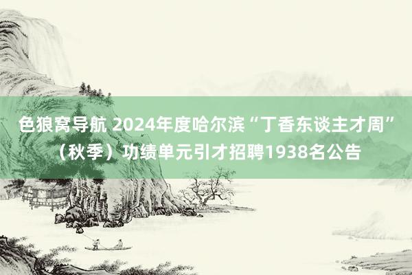 色狼窝导航 2024年度哈尔滨“丁香东谈主才周”（秋季）功绩单元引才招聘1938名公告