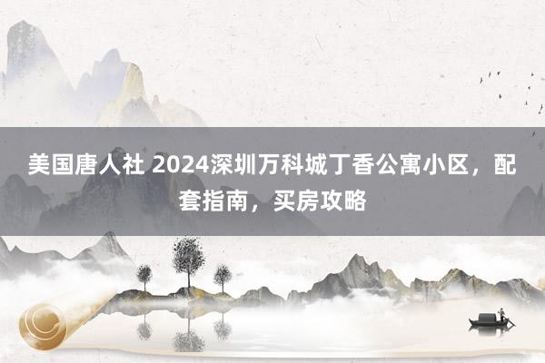 美国唐人社 2024深圳万科城丁香公寓小区，配套指南，买房攻略