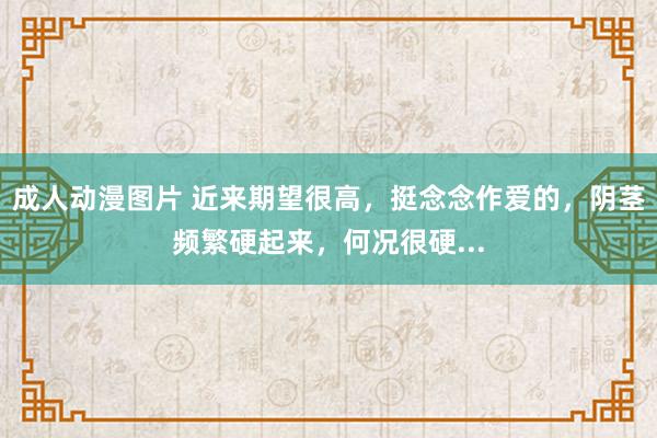 成人动漫图片 近来期望很高，挺念念作爱的，阴茎频繁硬起来，何况很硬...