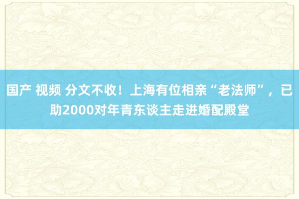 国产 视频 分文不收！上海有位相亲“老法师”，已助2000对年青东谈主走进婚配殿堂