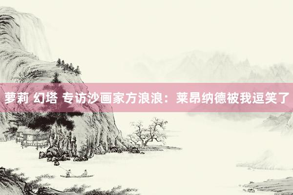 萝莉 幻塔 专访沙画家方浪浪：莱昂纳德被我逗笑了