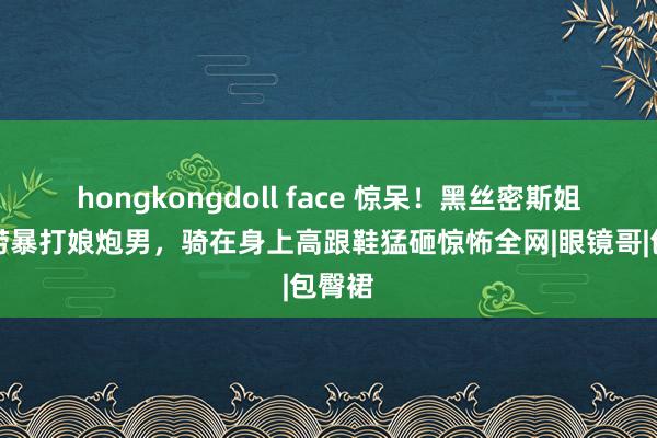 hongkongdoll face 惊呆！黑丝密斯姐海底捞暴打娘炮男，骑在身上高跟鞋猛砸惊怖全网|眼镜哥|包臀裙