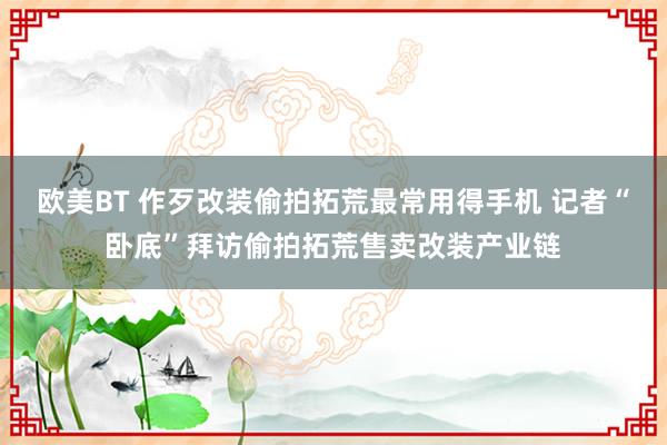 欧美BT 作歹改装偷拍拓荒最常用得手机 记者“卧底”拜访偷拍拓荒售卖改装产业链