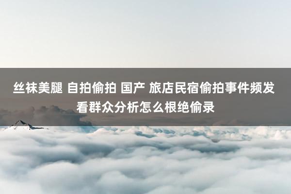 丝袜美腿 自拍偷拍 国产 旅店民宿偷拍事件频发 看群众分析怎么根绝偷录