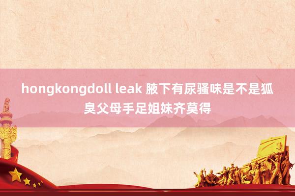 hongkongdoll leak 腋下有尿骚味是不是狐臭父母手足姐妹齐莫得