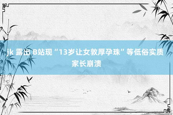 jk 露出 B站现“13岁让女敦厚孕珠”等低俗实质 家长崩溃