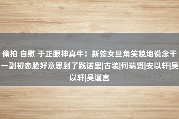 偷拍 自慰 于正眼神真牛！新签女旦角笑貌地说念干净，一副初恋脸好意思到了践诺里|古装|何瑞贤|安以轩|吴谨言