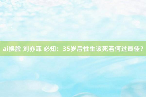 ai换脸 刘亦菲 必知：35岁后性生该死若何过最佳？